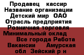 Продавец - кассир › Название организации ­ Детский мир, ОАО › Отрасль предприятия ­ Розничная торговля › Минимальный оклад ­ 25 000 - Все города Работа » Вакансии   . Амурская обл.,Зейский р-н